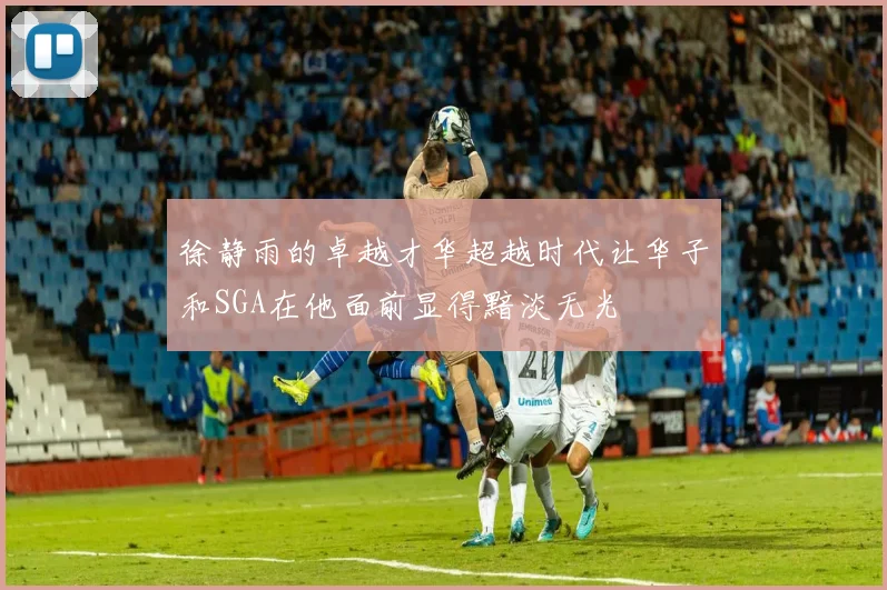 徐静雨的卓越才华超越时代让华子和SGA在他面前显得黯淡无光