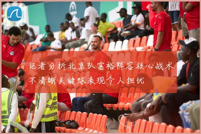 记者分析北京队富裕阵容核心战术不清晰关键球表现令人担忧