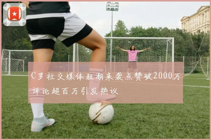 C罗社交媒体狂潮来袭点赞破2000万评论超百万引发热议