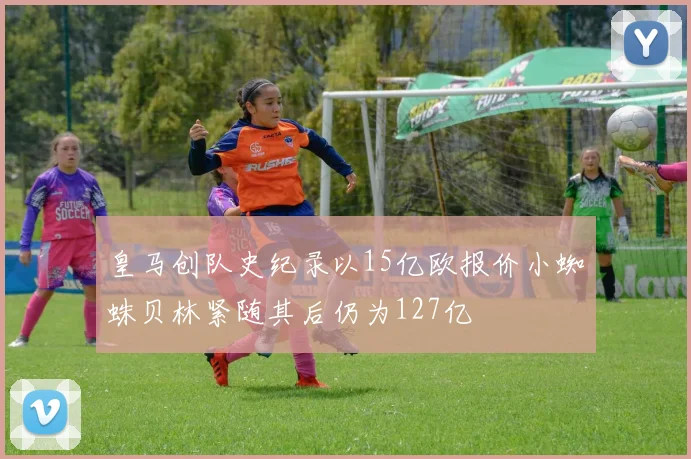 皇马创队史纪录以15亿欧报价小蜘蛛贝林紧随其后仍为127亿
