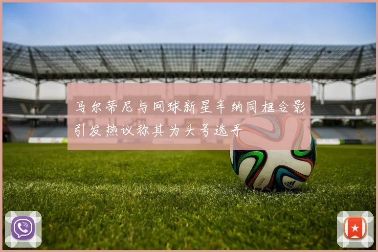 马尔蒂尼与网球新星辛纳同框合影引发热议称其为头号选手