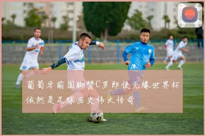 葡萄牙前国脚赞C罗即使无缘世界杯依然是足球历史伟大传奇