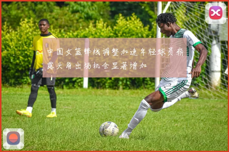 中国女篮锋线调整加速年轻球员崭露头角出场机会显著增加