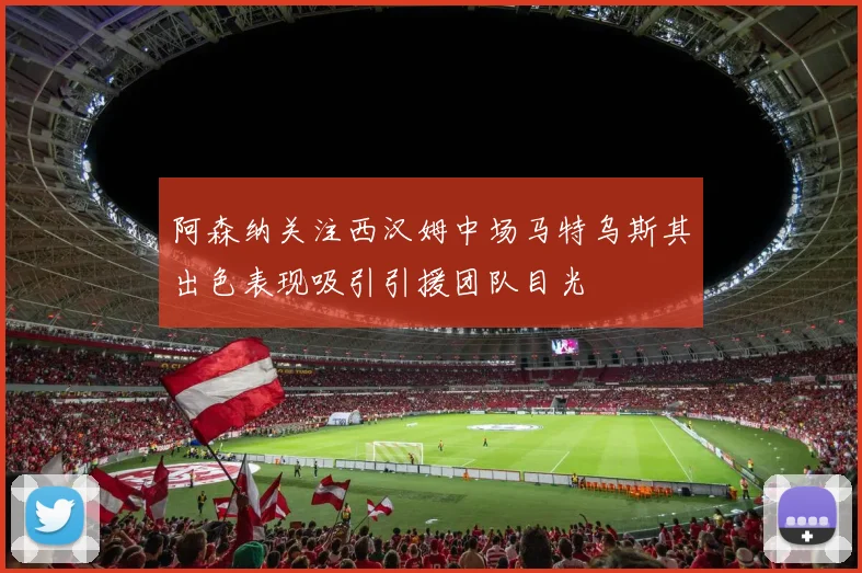 阿森纳关注西汉姆中场马特乌斯其出色表现吸引引援团队目光