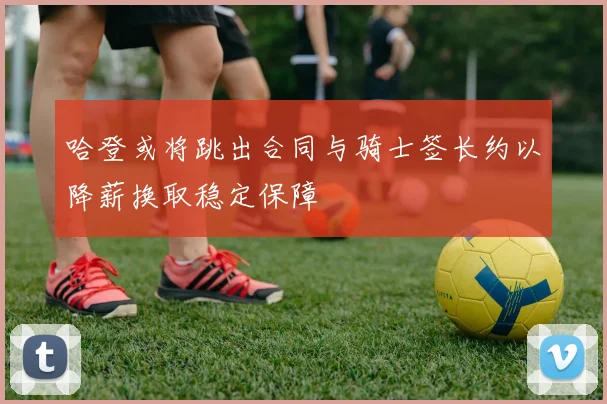 哈登或将跳出合同与骑士签长约以降薪换取稳定保障