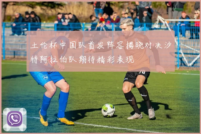 土伦杯中国队首发阵容揭晓对决沙特阿拉伯队期待精彩表现