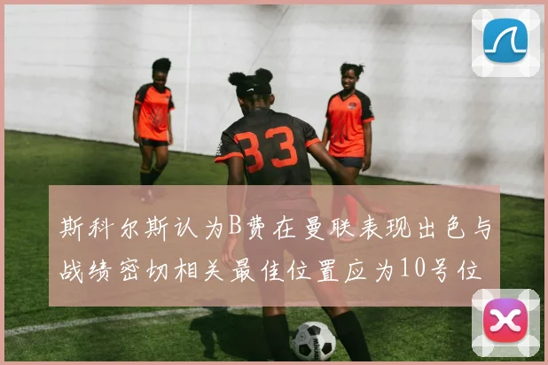 斯科尔斯认为B费在曼联表现出色与战绩密切相关最佳位置应为10号位