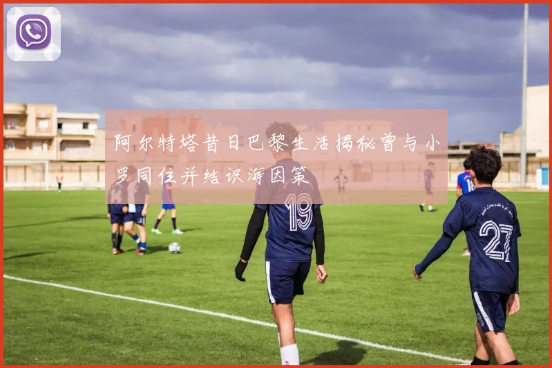 阿尔特塔昔日巴黎生活揭秘曾与小罗同住并结识海因策