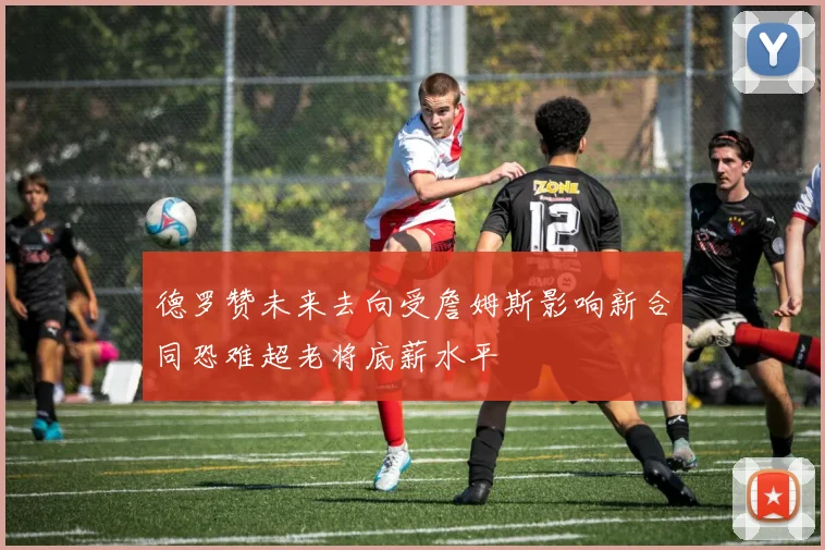 德罗赞未来去向受詹姆斯影响新合同恐难超老将底薪水平