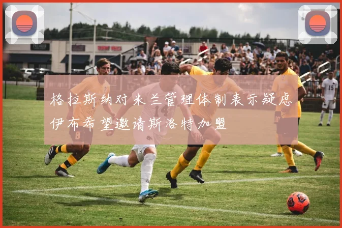 格拉斯纳对米兰管理体制表示疑虑伊布希望邀请斯洛特加盟