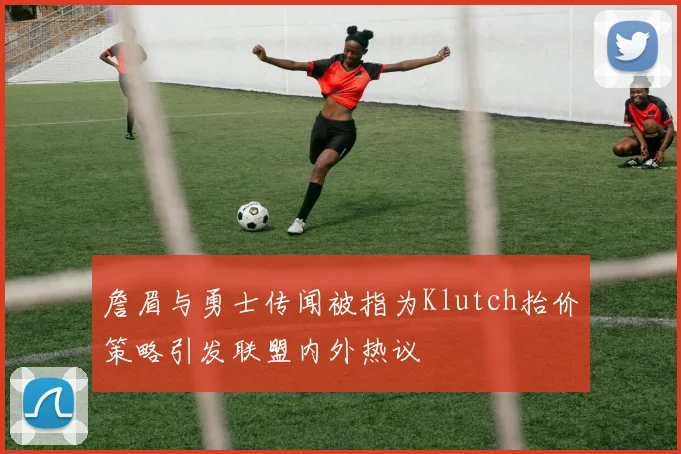 詹眉与勇士传闻被指为Klutch抬价策略引发联盟内外热议