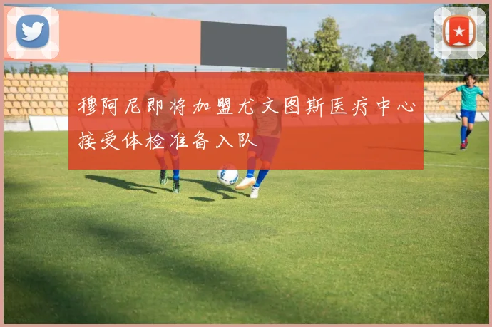 穆阿尼即将加盟尤文图斯医疗中心接受体检准备入队