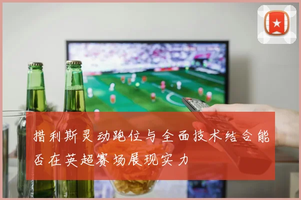 措利斯灵动跑位与全面技术结合能否在英超赛场展现实力