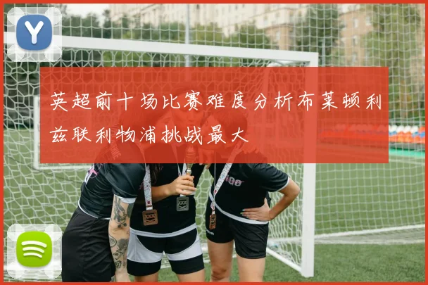 英超前十场比赛难度分析布莱顿利兹联利物浦挑战最大