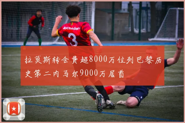 拉莫斯转会费超8000万位列巴黎历史第二内马尔9000万居首