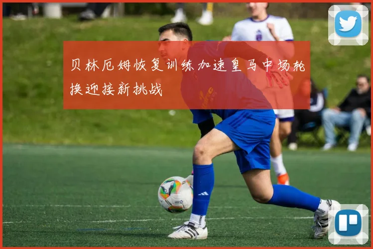 贝林厄姆恢复训练加速皇马中场轮换迎接新挑战