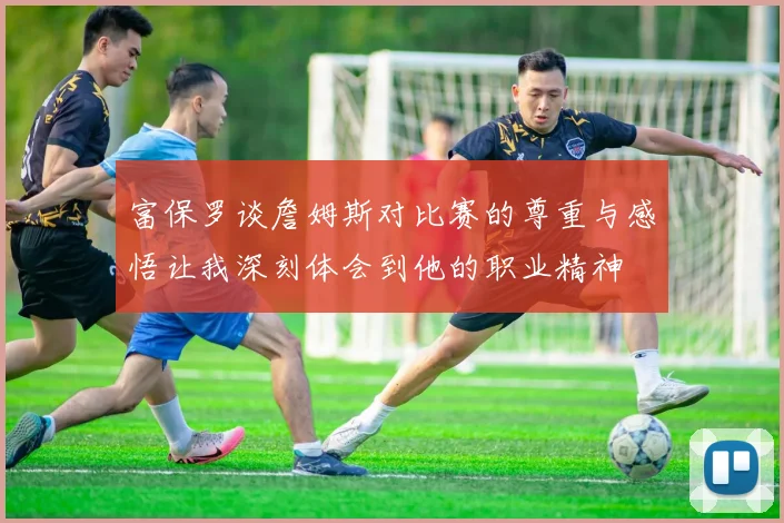 富保罗谈詹姆斯对比赛的尊重与感悟让我深刻体会到他的职业精神