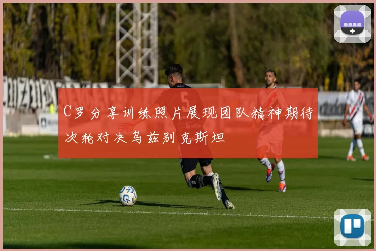C罗分享训练照片展现团队精神期待次轮对决乌兹别克斯坦
