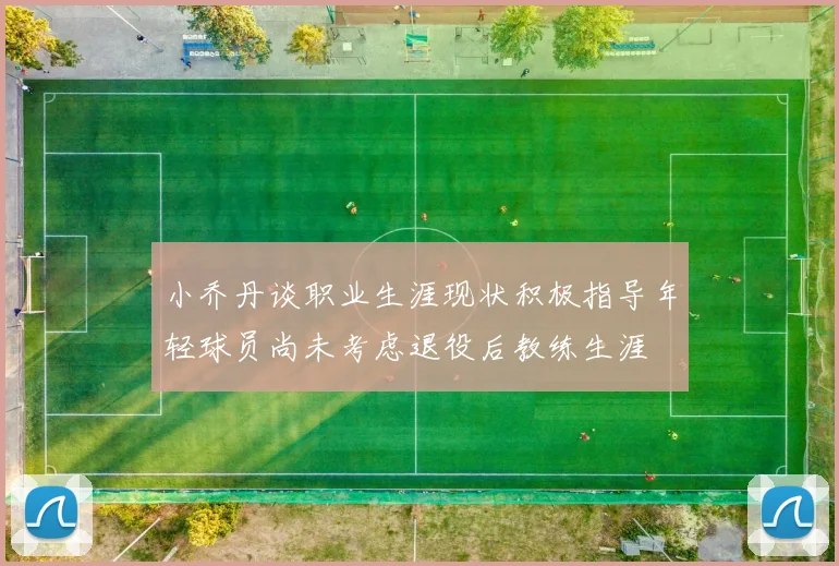 小乔丹谈职业生涯现状积极指导年轻球员尚未考虑退役后教练生涯