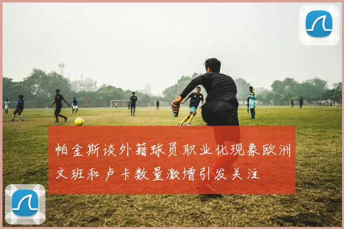 帕金斯谈外籍球员职业化现象欧洲文班和卢卡数量激增引发关注