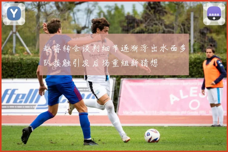 赵睿转会谈判细节逐渐浮出水面多队接触引发后场重组新猜想