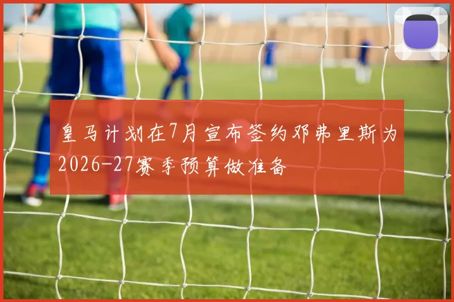 皇马计划在7月宣布签约邓弗里斯为2026-27赛季预算做准备