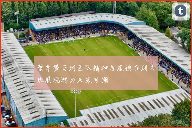 萧华赞马刺团队精神与道德准则文班展现潜力未来可期