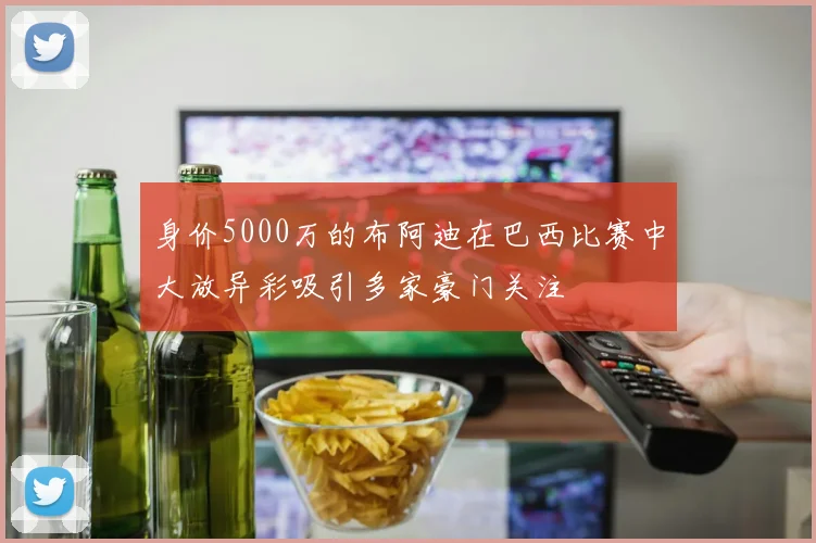 身价5000万的布阿迪在巴西比赛中大放异彩吸引多家豪门关注
