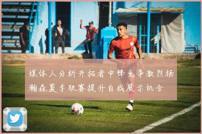 媒体人分析开拓者中锋竞争激烈杨瀚森夏季联赛提升自我展示机会