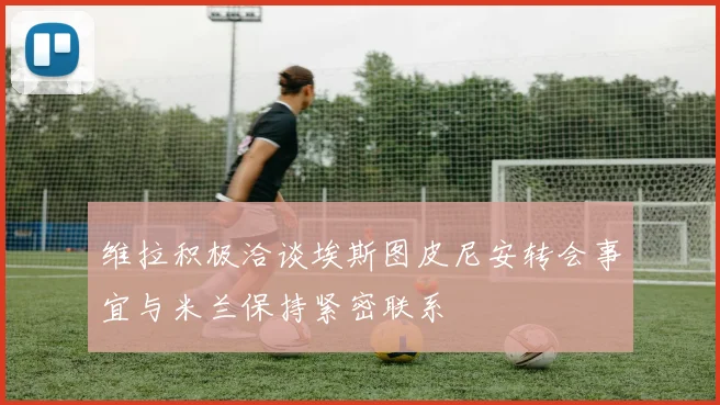 维拉积极洽谈埃斯图皮尼安转会事宜与米兰保持紧密联系