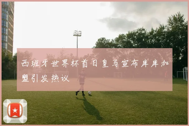 西班牙世界杯首日皇马宣布库库加盟引发热议