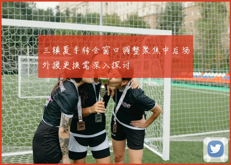 三镇夏季转会窗口调整聚焦中后场外援更换需深入探讨